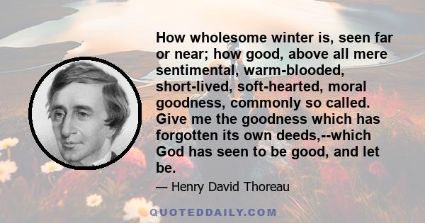 How wholesome winter is, seen far or near; how good, above all mere sentimental, warm-blooded, short-lived, soft-hearted, moral goodness, commonly so called. Give me the goodness which has forgotten its own