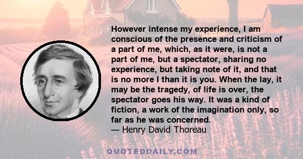 However intense my experience, I am conscious of the presence and criticism of a part of me, which, as it were, is not a part of me, but a spectator, sharing no experience, but taking note of it, and that is no more I