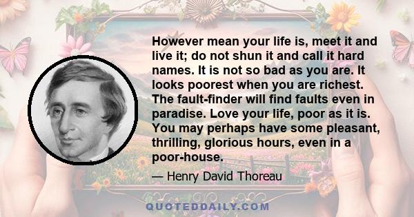 However mean your life is, meet it and live it; do not shun it and call it hard names. It is not so bad as you are. It looks poorest when you are richest. The fault-finder will find faults even in paradise. Love your