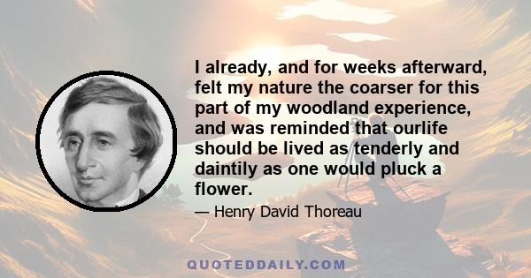 I already, and for weeks afterward, felt my nature the coarser for this part of my woodland experience, and was reminded that ourlife should be lived as tenderly and daintily as one would pluck a flower.