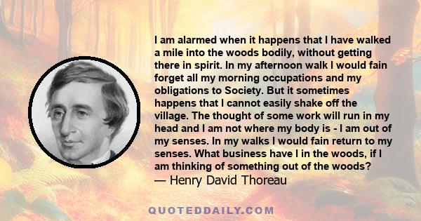 I am alarmed when it happens that I have walked a mile into the woods bodily, without getting there in spirit. In my afternoon walk I would fain forget all my morning occupations and my obligations to Society. But it