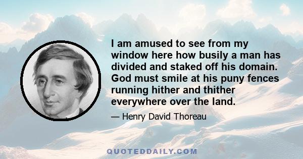 I am amused to see from my window here how busily a man has divided and staked off his domain. God must smile at his puny fences running hither and thither everywhere over the land.