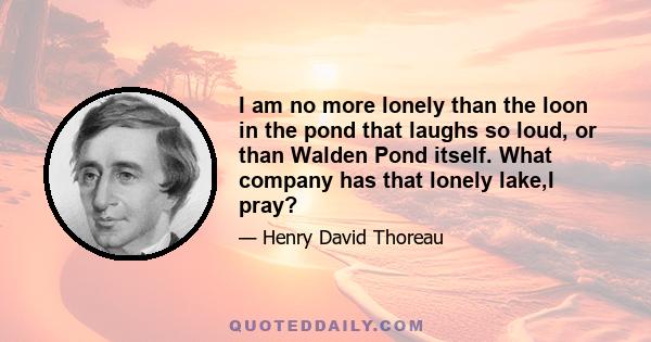 I am no more lonely than the loon in the pond that laughs so loud, or than Walden Pond itself. What company has that lonely lake,I pray?