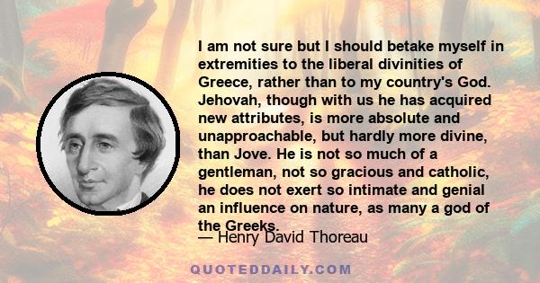 I am not sure but I should betake myself in extremities to the liberal divinities of Greece, rather than to my country's God. Jehovah, though with us he has acquired new attributes, is more absolute and unapproachable,