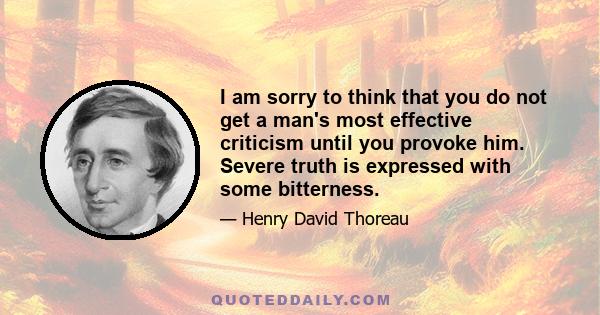 I am sorry to think that you do not get a man's most effective criticism until you provoke him. Severe truth is expressed with some bitterness.