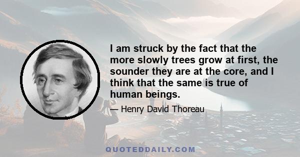 I am struck by the fact that the more slowly trees grow at first, the sounder they are at the core, and I think that the same is true of human beings. We do not wish to see children precocious, making great strides in