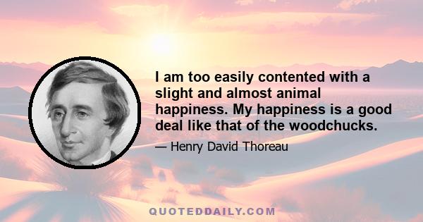 I am too easily contented with a slight and almost animal happiness. My happiness is a good deal like that of the woodchucks.