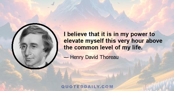 I believe that it is in my power to elevate myself this very hour above the common level of my life.