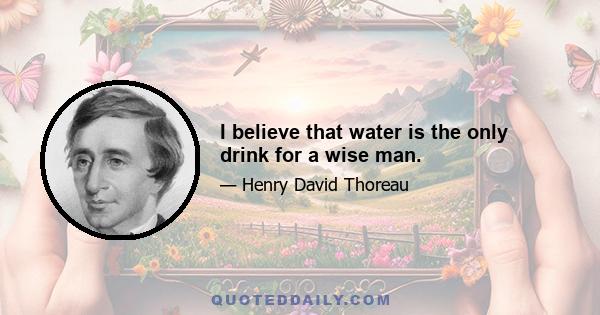 I believe that water is the only drink for a wise man.