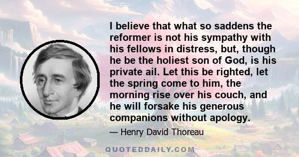 I believe that what so saddens the reformer is not his sympathy with his fellows in distress, but, though he be the holiest son of God, is his private ail. Let this be righted, let the spring come to him, the morning