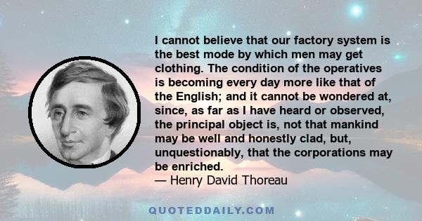 I cannot believe that our factory system is the best mode by which men may get clothing. The condition of the operatives is becoming every day more like that of the English; and it cannot be wondered at, since, as far
