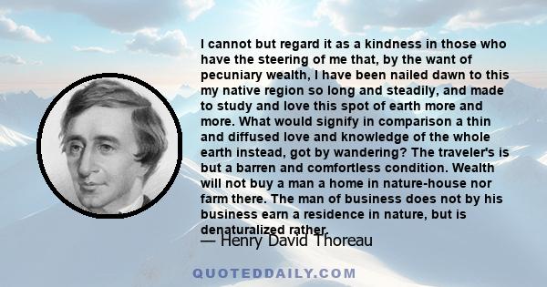 I cannot but regard it as a kindness in those who have the steering of me that, by the want of pecuniary wealth, I have been nailed dawn to this my native region so long and steadily, and made to study and love this