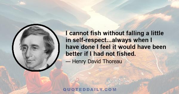 I cannot fish without falling a little in self-respect...always when I have done I feel it would have been better if I had not fished.