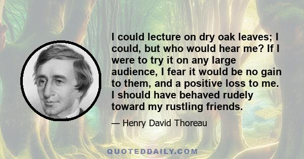 I could lecture on dry oak leaves; I could, but who would hear me? If I were to try it on any large audience, I fear it would be no gain to them, and a positive loss to me. I should have behaved rudely toward my