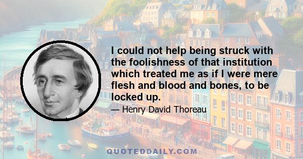 I could not help being struck with the foolishness of that institution which treated me as if I were mere flesh and blood and bones, to be locked up.