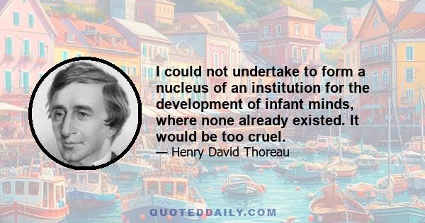 I could not undertake to form a nucleus of an institution for the development of infant minds, where none already existed. It would be too cruel.