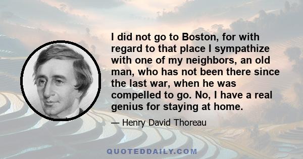 I did not go to Boston, for with regard to that place I sympathize with one of my neighbors, an old man, who has not been there since the last war, when he was compelled to go. No, I have a real genius for staying at