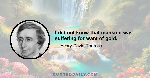 I did not know that mankind was suffering for want of gold.