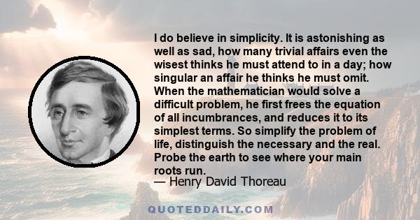 I do believe in simplicity. It is astonishing as well as sad, how many trivial affairs even the wisest thinks he must attend to in a day; how singular an affair he thinks he must omit. When the mathematician would solve 