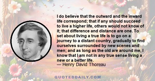 I do believe that the outward and the inward life correspond; that if any should succeed to live a higher life, others would not know of it; that difference and distance are one. To set about living a true life is to go 