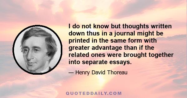 I do not know but thoughts written down thus in a journal might be printed in the same form with greater advantage than if the related ones were brought together into separate essays.