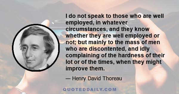 I do not speak to those who are well employed, in whatever circumstances, and they know whether they are well employed or not; but mainly to the mass of men who are discontented, and idly complaining of the hardness of