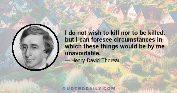 I do not wish to kill nor to be killed, but I can foresee circumstances in which these things would be by me unavoidable.