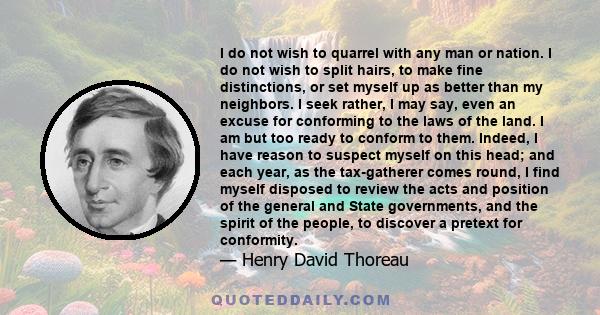 I do not wish to quarrel with any man or nation. I do not wish to split hairs, to make fine distinctions, or set myself up as better than my neighbors. I seek rather, I may say, even an excuse for conforming to the laws 