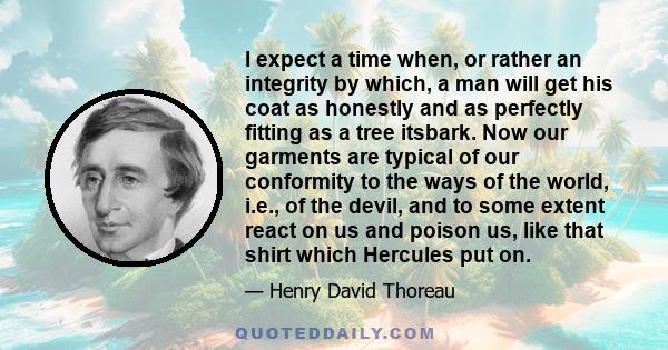 I expect a time when, or rather an integrity by which, a man will get his coat as honestly and as perfectly fitting as a tree itsbark. Now our garments are typical of our conformity to the ways of the world, i.e., of