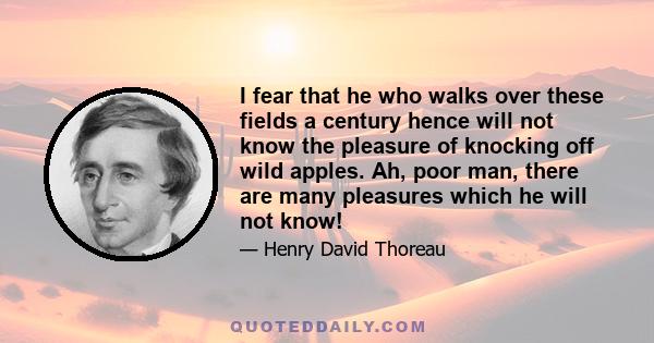 I fear that he who walks over these fields a century hence will not know the pleasure of knocking off wild apples. Ah, poor man, there are many pleasures which he will not know!