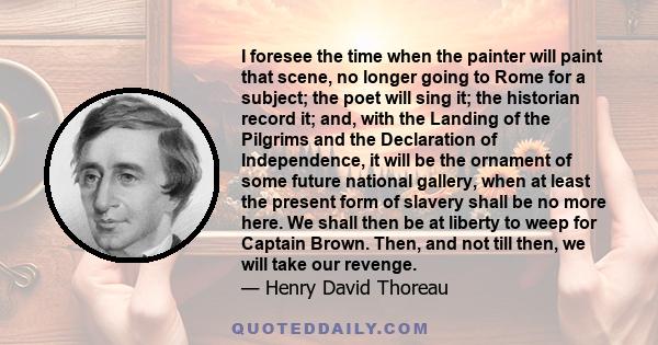 I foresee the time when the painter will paint that scene, no longer going to Rome for a subject; the poet will sing it; the historian record it; and, with the Landing of the Pilgrims and the Declaration of