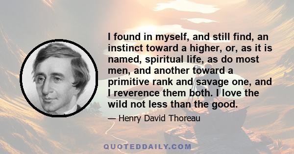 I found in myself, and still find, an instinct toward a higher, or, as it is named, spiritual life, as do most men, and another toward a primitive rank and savage one, and I reverence them both. I love the wild not less 