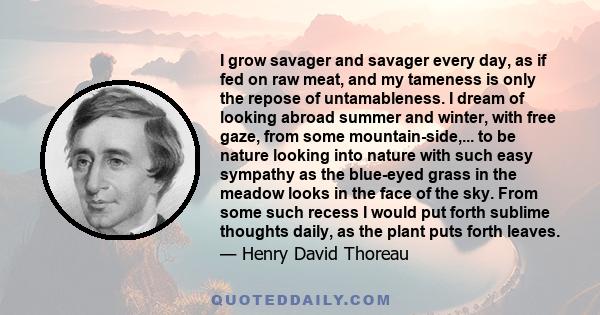 I grow savager and savager every day, as if fed on raw meat, and my tameness is only the repose of untamableness. I dream of looking abroad summer and winter, with free gaze, from some mountain-side,... to be nature