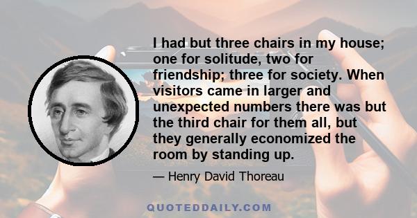 I had but three chairs in my house; one for solitude, two for friendship; three for society. When visitors came in larger and unexpected numbers there was but the third chair for them all, but they generally economized