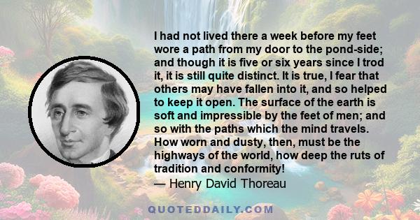 I had not lived there a week before my feet wore a path from my door to the pond-side; and though it is five or six years since I trod it, it is still quite distinct. It is true, I fear that others may have fallen into