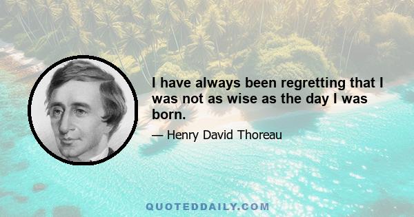 I have always been regretting that I was not as wise as the day I was born.