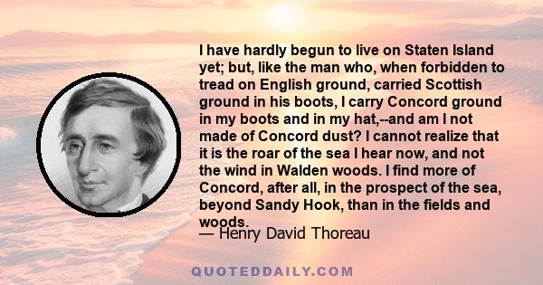 I have hardly begun to live on Staten Island yet; but, like the man who, when forbidden to tread on English ground, carried Scottish ground in his boots, I carry Concord ground in my boots and in my hat,--and am I not