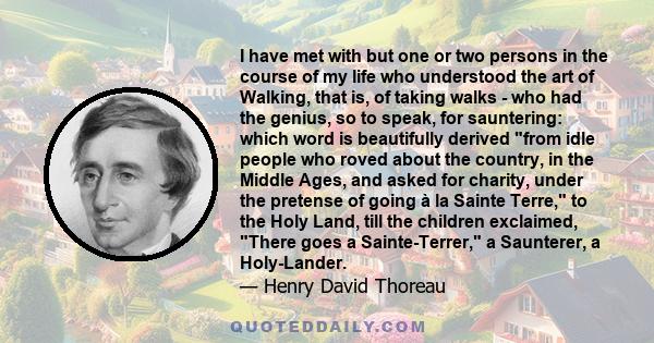 I have met with but one or two persons in the course of my life who understood the art of Walking, that is, of taking walks - who had the genius, so to speak, for sauntering: which word is beautifully derived from idle