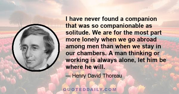 I have never found a companion that was so companionable as solitude. We are for the most part more lonely when we go abroad among men than when we stay in our chambers. A man thinking or working is always alone, let