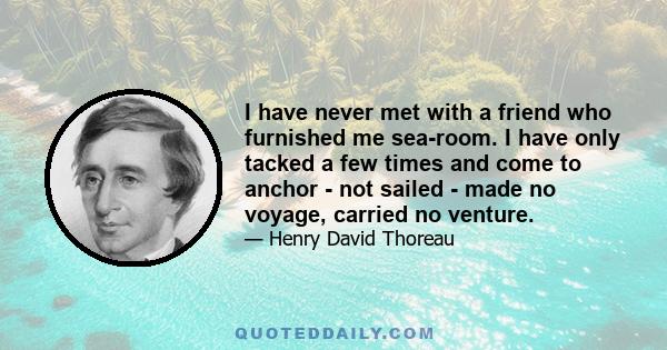 I have never met with a friend who furnished me sea-room. I have only tacked a few times and come to anchor - not sailed - made no voyage, carried no venture.