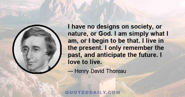 I have no designs on society, or nature, or God. I am simply what I am, or I begin to be that. I live in the present. I only remember the past, and anticipate the future. I love to live.