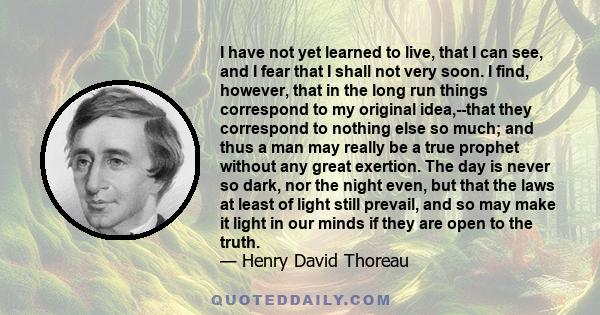 I have not yet learned to live, that I can see, and I fear that I shall not very soon. I find, however, that in the long run things correspond to my original idea,--that they correspond to nothing else so much; and thus 