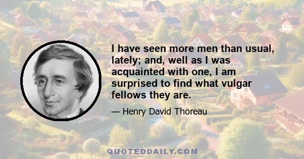 I have seen more men than usual, lately; and, well as I was acquainted with one, I am surprised to find what vulgar fellows they are.