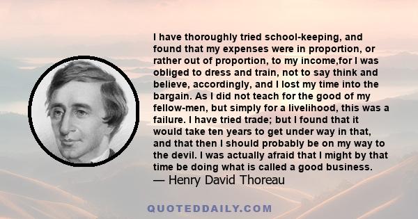 I have thoroughly tried school-keeping, and found that my expenses were in proportion, or rather out of proportion, to my income,for I was obliged to dress and train, not to say think and believe, accordingly, and I