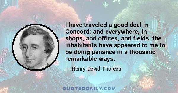 I have traveled a good deal in Concord; and everywhere, in shops, and offices, and fields, the inhabitants have appeared to me to be doing penance in a thousand remarkable ways.