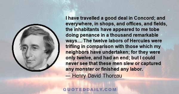 I have travelled a good deal in Concord; and everywhere, in shops, and offices, and fields, the inhabitants have appeared to me tobe doing penance in a thousand remarkable ways.... The twelve labors of Hercules were