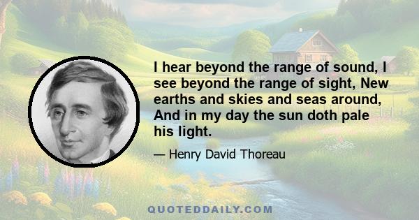 I hear beyond the range of sound, I see beyond the range of sight, New earths and skies and seas around, And in my day the sun doth pale his light.