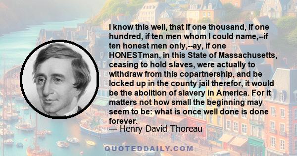 I know this well, that if one thousand, if one hundred, if ten men whom I could name,--if ten honest men only,--ay, if one HONESTman, in this State of Massachusetts, ceasing to hold slaves, were actually to withdraw