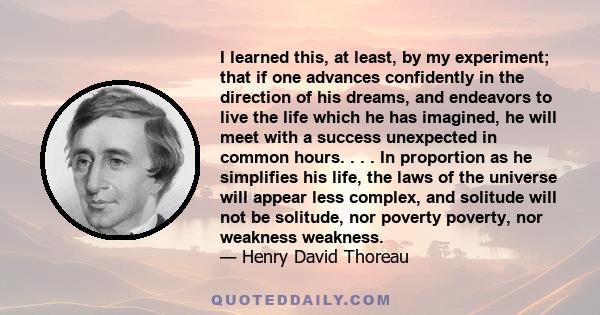 I learned this, at least, by my experiment; that if one advances confidently in the direction of his dreams, and endeavors to live the life which he has imagined, he will meet with a success unexpected in common hours.