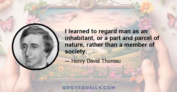 I learned to regard man as an inhabitant, or a part and parcel of nature, rather than a member of society.